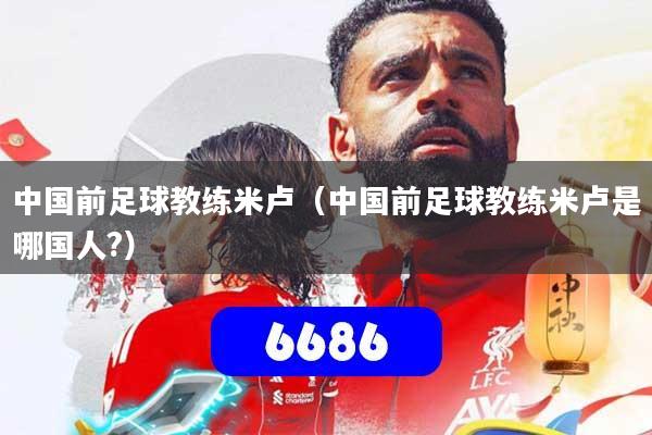 中国前足球教练米卢(中国前足球教练米卢是哪国人?)