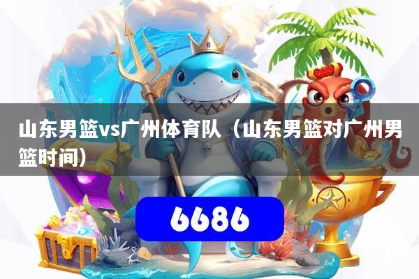 山东男篮vs广州体育队(山东男篮对广州男篮时间)