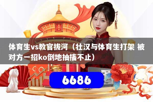 体育生vs教官拔河(壮汉与体育生打架 被对方一招ko倒地抽搐不止)