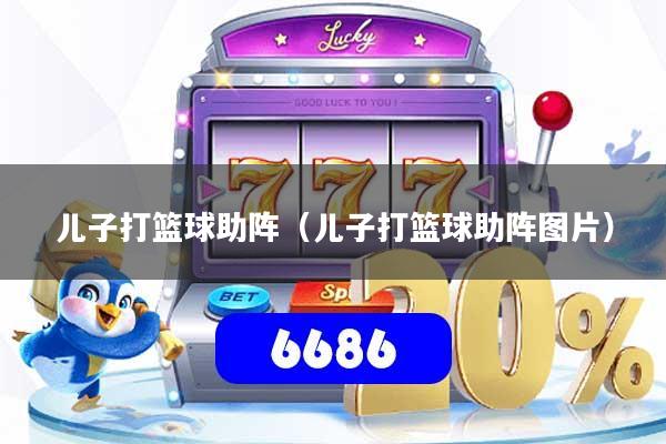 详细阅读:儿子打篮球助阵(儿子打篮球助阵图片) 儿子打篮球助阵(儿子打篮球助阵图片)